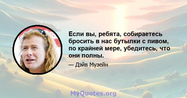 Если вы, ребята, собираетесь бросить в нас бутылки с пивом, по крайней мере, убедитесь, что они полны.