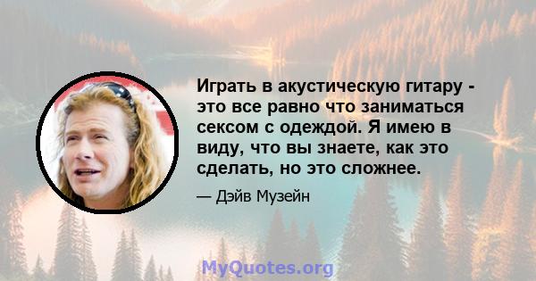 Играть в акустическую гитару - это все равно что заниматься сексом с одеждой. Я имею в виду, что вы знаете, как это сделать, но это сложнее.