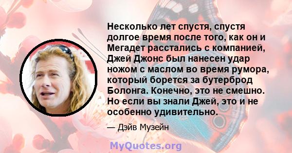 Несколько лет спустя, спустя долгое время после того, как он и Мегадет расстались с компанией, Джей Джонс был нанесен удар ножом с маслом во время румора, который борется за бутерброд Болонга. Конечно, это не смешно. Но 