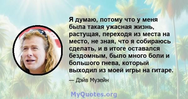 Я думаю, потому что у меня была такая ужасная жизнь, растущая, переходя из места на место, не зная, что я собираюсь сделать, и в итоге оставался бездомным, было много боли и большого гнева, который выходил из моей игры