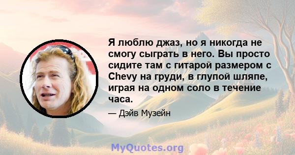 Я люблю джаз, но я никогда не смогу сыграть в него. Вы просто сидите там с гитарой размером с Chevy на груди, в глупой шляпе, играя на одном соло в течение часа.