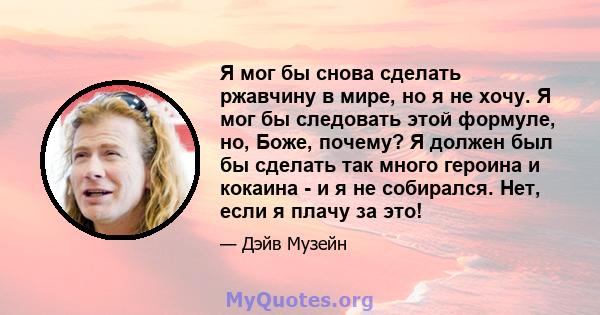 Я мог бы снова сделать ржавчину в мире, но я не хочу. Я мог бы следовать этой формуле, но, Боже, почему? Я должен был бы сделать так много героина и кокаина - и я не собирался. Нет, если я плачу за это!