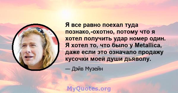 Я все равно поехал туда познако,-охотно, потому что я хотел получить удар номер один. Я хотел то, что было у Metallica, даже если это означало продажу кусочки моей души дьяволу.