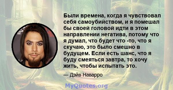 Были времена, когда я чувствовал себя самоубийством, и я помешал бы своей головой идти в этом направлении негатива, потому что я думал, что будет что -то, что я скучаю, это было смешно в будущем. Если есть шанс, что я