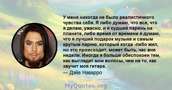 У меня никогда не было реалистичного чувства себя. Я либо думаю, что все, что я делаю, ужасно, и я худший парень на планете, либо время от времени я думаю, что я лучший подарок музыке и самым крутым парню, который когда 