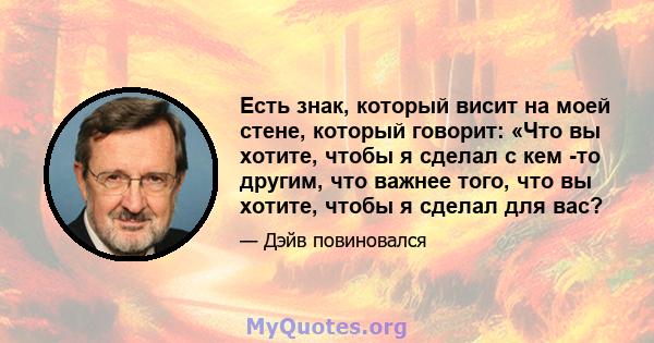 Есть знак, который висит на моей стене, который говорит: «Что вы хотите, чтобы я сделал с кем -то другим, что важнее того, что вы хотите, чтобы я сделал для вас?