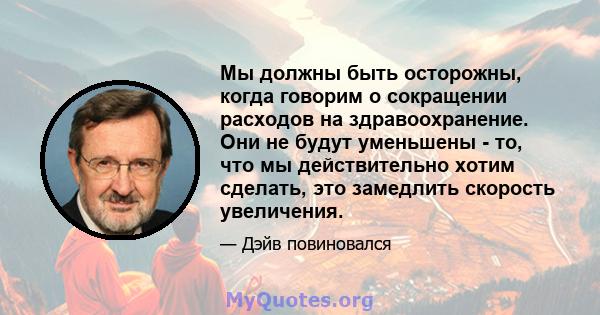 Мы должны быть осторожны, когда говорим о сокращении расходов на здравоохранение. Они не будут уменьшены - то, что мы действительно хотим сделать, это замедлить скорость увеличения.