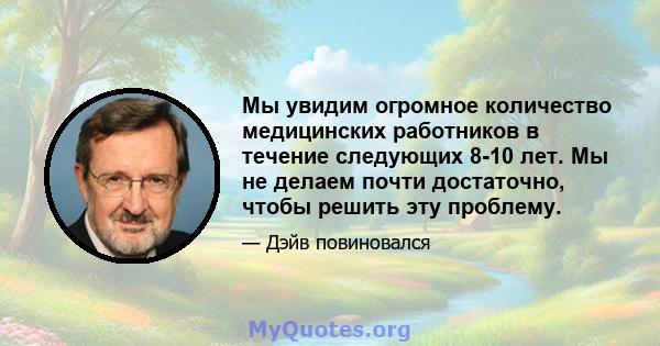 Мы увидим огромное количество медицинских работников в течение следующих 8-10 лет. Мы не делаем почти достаточно, чтобы решить эту проблему.