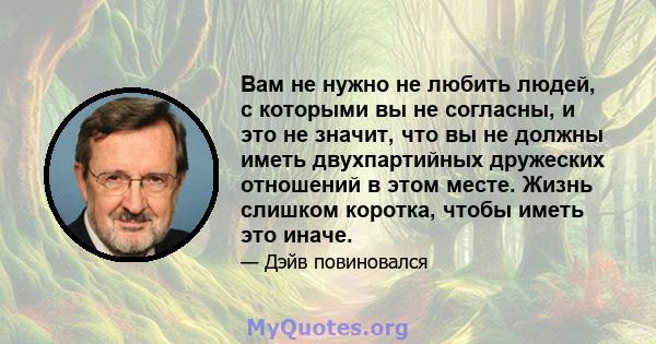 Вам не нужно не любить людей, с которыми вы не согласны, и это не значит, что вы не должны иметь двухпартийных дружеских отношений в этом месте. Жизнь слишком коротка, чтобы иметь это иначе.