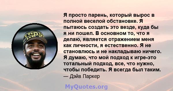 Я просто парень, который вырос в полной веселой обстановке. Я пытаюсь создать это везде, куда бы я ни пошел. В основном то, что я делаю, является отражением меня как личности, я естественно. Я не становлюсь и не