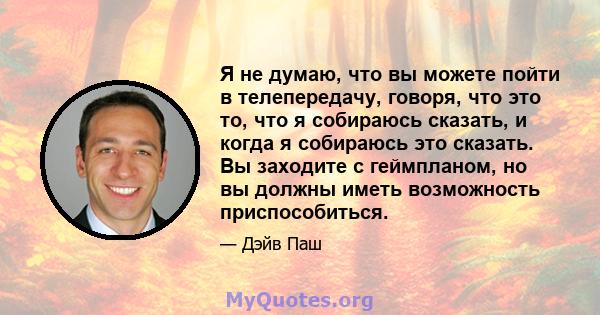 Я не думаю, что вы можете пойти в телепередачу, говоря, что это то, что я собираюсь сказать, и когда я собираюсь это сказать. Вы заходите с геймпланом, но вы должны иметь возможность приспособиться.