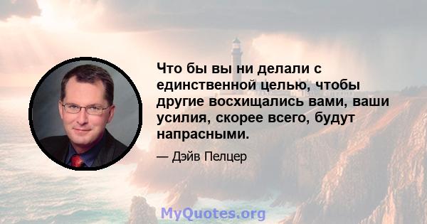 Что бы вы ни делали с единственной целью, чтобы другие восхищались вами, ваши усилия, скорее всего, будут напрасными.