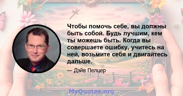 Чтобы помочь себе, вы должны быть собой. Будь лучшим, кем ты можешь быть. Когда вы совершаете ошибку, учитесь на ней, возьмите себя и двигайтесь дальше.