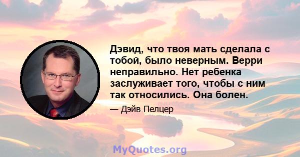 Дэвид, что твоя мать сделала с тобой, было неверным. Верри неправильно. Нет ребенка заслуживает того, чтобы с ним так относились. Она болен.