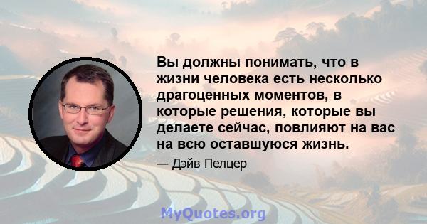 Вы должны понимать, что в жизни человека есть несколько драгоценных моментов, в которые решения, которые вы делаете сейчас, повлияют на вас на всю оставшуюся жизнь.