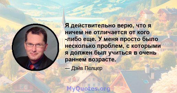 Я действительно верю, что я ничем не отличается от кого -либо еще. У меня просто было несколько проблем, с которыми я должен был учиться в очень раннем возрасте.