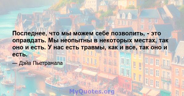 Последнее, что мы можем себе позволить, - это оправдать. Мы неопытны в некоторых местах, так оно и есть. У нас есть травмы, как и все, так оно и есть.