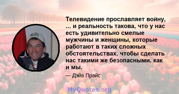 Телевидение прославляет войну, ... и реальность такова, что у нас есть удивительно смелые мужчины и женщины, которые работают в таких сложных обстоятельствах, чтобы сделать нас такими же безопасными, как и мы.