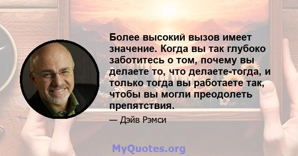 Более высокий вызов имеет значение. Когда вы так глубоко заботитесь о том, почему вы делаете то, что делаете-тогда, и только тогда вы работаете так, чтобы вы могли преодолеть препятствия.