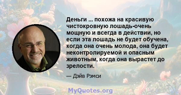 Деньги ... похожа на красивую чистокровную лошадь-очень мощную и всегда в действии, но если эта лошадь не будет обучена, когда она очень молода, она будет неконтролируемой и опасным животным, когда она вырастет до