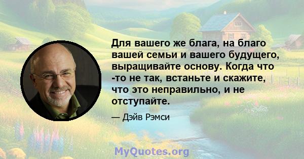 Для вашего же блага, на благо вашей семьи и вашего будущего, выращивайте основу. Когда что -то не так, встаньте и скажите, что это неправильно, и не отступайте.