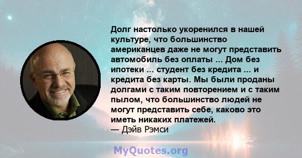 Долг настолько укоренился в нашей культуре, что большинство американцев даже не могут представить автомобиль без оплаты ... Дом без ипотеки ... студент без кредита ... и кредита без карты. Мы были проданы долгами с