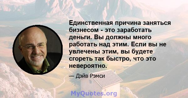 Единственная причина заняться бизнесом - это заработать деньги. Вы должны много работать над этим. Если вы не увлечены этим, вы будете сгореть так быстро, что это невероятно.