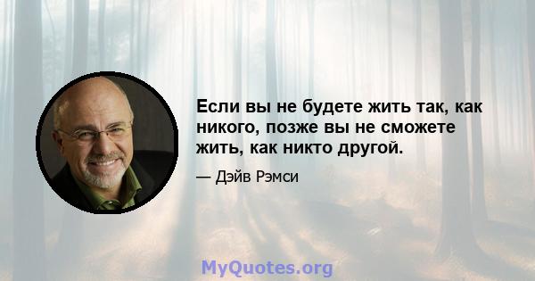 Если вы не будете жить так, как никого, позже вы не сможете жить, как никто другой.