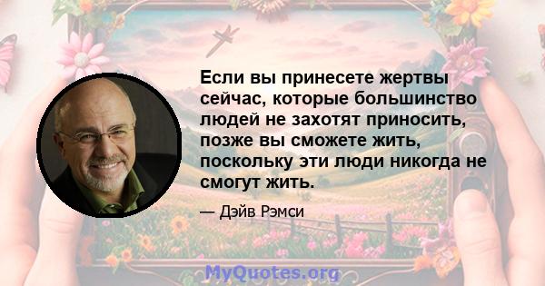 Если вы принесете жертвы сейчас, которые большинство людей не захотят приносить, позже вы сможете жить, поскольку эти люди никогда не смогут жить.