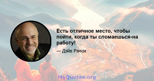 Есть отличное место, чтобы пойти, когда ты сломаешься-на работу!