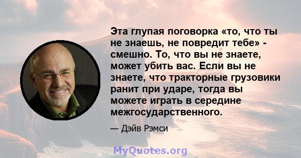 Эта глупая поговорка «то, что ты не знаешь, не повредит тебе» - смешно. То, что вы не знаете, может убить вас. Если вы не знаете, что тракторные грузовики ранит при ударе, тогда вы можете играть в середине