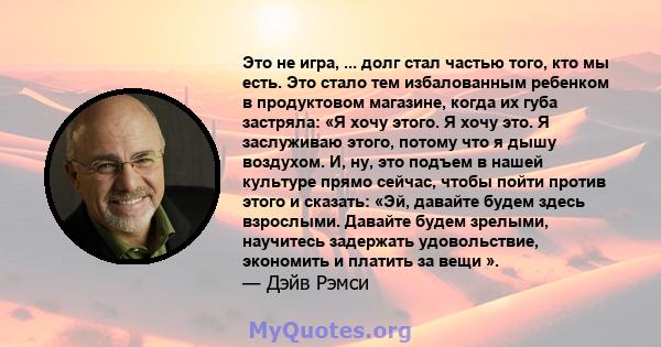 Это не игра, ... долг стал частью того, кто мы есть. Это стало тем избалованным ребенком в продуктовом магазине, когда их губа застряла: «Я хочу этого. Я хочу это. Я заслуживаю этого, потому что я дышу воздухом. И, ну,