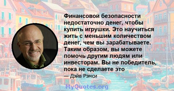 Финансовой безопасности недостаточно денег, чтобы купить игрушки. Это научиться жить с меньшим количеством денег, чем вы зарабатываете. Таким образом, вы можете помочь другим людям или инвесторам. Вы не победитель, пока 