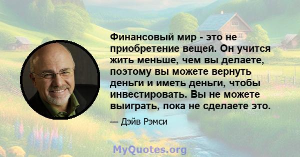 Финансовый мир - это не приобретение вещей. Он учится жить меньше, чем вы делаете, поэтому вы можете вернуть деньги и иметь деньги, чтобы инвестировать. Вы не можете выиграть, пока не сделаете это.