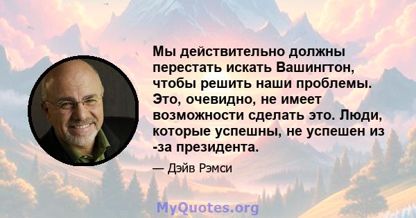 Мы действительно должны перестать искать Вашингтон, чтобы решить наши проблемы. Это, очевидно, не имеет возможности сделать это. Люди, которые успешны, не успешен из -за президента.