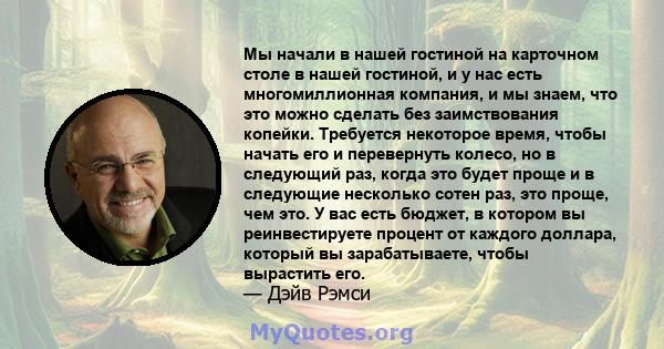 Мы начали в нашей гостиной на карточном столе в нашей гостиной, и у нас есть многомиллионная компания, и мы знаем, что это можно сделать без заимствования копейки. Требуется некоторое время, чтобы начать его и