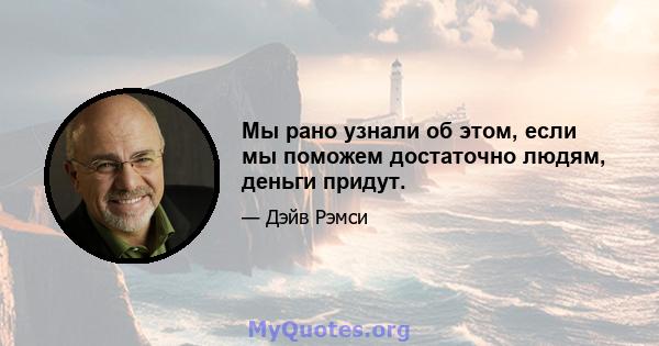 Мы рано узнали об этом, если мы поможем достаточно людям, деньги придут.