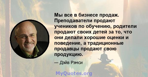 Мы все в бизнесе продаж. Преподаватели продают учеников по обучению, родители продают своих детей за то, что они делали хорошие оценки и поведение, а традиционные продавцы продают свою продукцию.