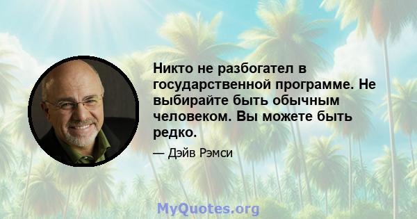 Никто не разбогател в государственной программе. Не выбирайте быть обычным человеком. Вы можете быть редко.