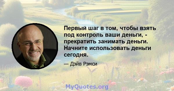 Первый шаг в том, чтобы взять под контроль ваши деньги, - прекратить занимать деньги. Начните использовать деньги сегодня.