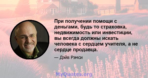 При получении помощи с деньгами, будь то страховка, недвижимость или инвестиции, вы всегда должны искать человека с сердцем учителя, а не сердце продавца.