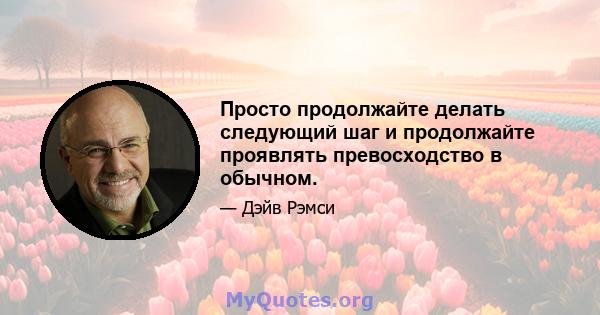 Просто продолжайте делать следующий шаг и продолжайте проявлять превосходство в обычном.