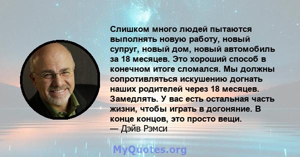 Слишком много людей пытаются выполнять новую работу, новый супруг, новый дом, новый автомобиль за 18 месяцев. Это хороший способ в конечном итоге сломался. Мы должны сопротивляться искушению догнать наших родителей