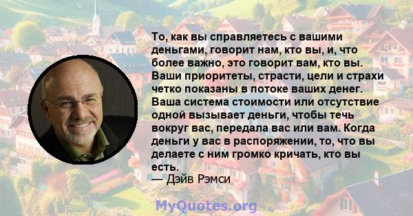 То, как вы справляетесь с вашими деньгами, говорит нам, кто вы, и, что более важно, это говорит вам, кто вы. Ваши приоритеты, страсти, цели и страхи четко показаны в потоке ваших денег. Ваша система стоимости или