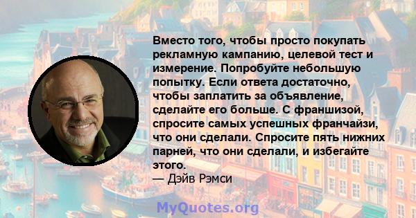 Вместо того, чтобы просто покупать рекламную кампанию, целевой тест и измерение. Попробуйте небольшую попытку. Если ответа достаточно, чтобы заплатить за объявление, сделайте его больше. С франшизой, спросите самых