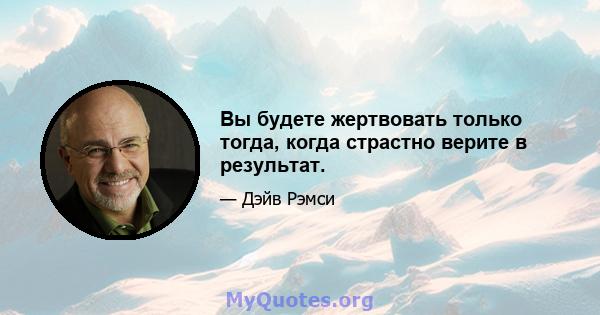 Вы будете жертвовать только тогда, когда страстно верите в результат.