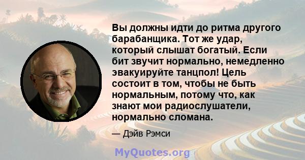 Вы должны идти до ритма другого барабанщика. Тот же удар, который слышат богатый. Если бит звучит нормально, немедленно эвакуируйте танцпол! Цель состоит в том, чтобы не быть нормальным, потому что, как знают мои