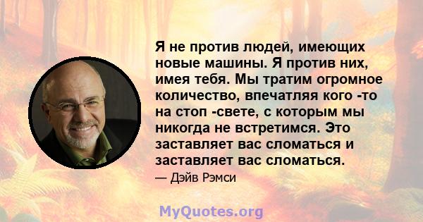 Я не против людей, имеющих новые машины. Я против них, имея тебя. Мы тратим огромное количество, впечатляя кого -то на стоп -свете, с которым мы никогда не встретимся. Это заставляет вас сломаться и заставляет вас