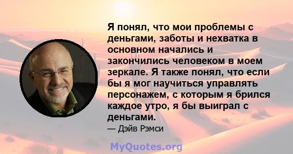 Я понял, что мои проблемы с деньгами, заботы и нехватка в основном начались и закончились человеком в моем зеркале. Я также понял, что если бы я мог научиться управлять персонажем, с которым я брился каждое утро, я бы