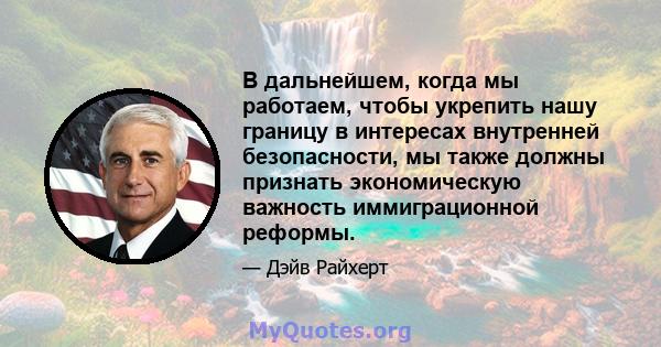 В дальнейшем, когда мы работаем, чтобы укрепить нашу границу в интересах внутренней безопасности, мы также должны признать экономическую важность иммиграционной реформы.